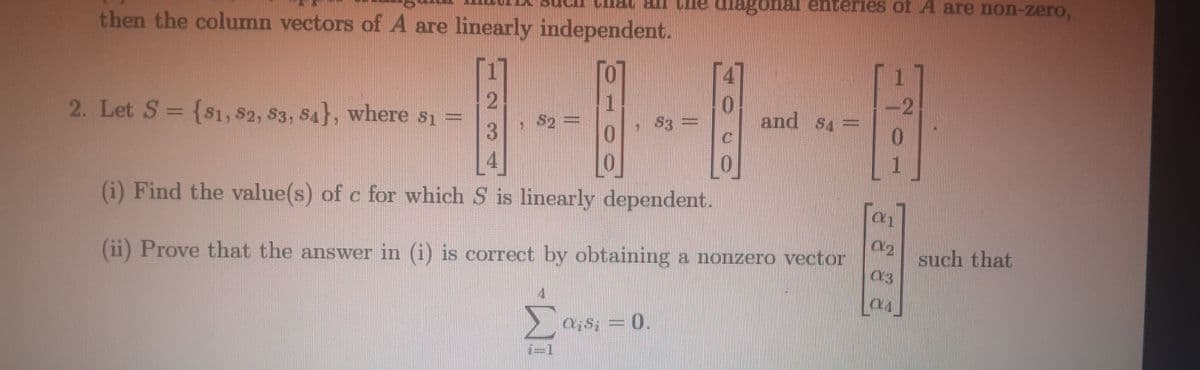 Che diagonal enterieS of A are non-zero,
then the column vectors of A are linearly independent.
-2
2. Let S = {S1, $2, S3, S4}, where s1 =
0.
and S4=
S2 =
S3 =
(i) Find the value(s) of c for which S is linearly dependent.
03
(ii) Prove that the answer in (i) is correct by obtaining a nonzero vector
such that
O;S; =
0.
2=1
