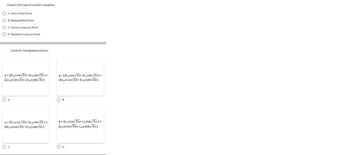 Classify the type of auxiliary equation:
O A. Distinct Real Roots
O B. Repeated Real Roots
O C. Distinct Imaginary Roots
O D. Repeated Imaginary Roots
Solve for the general solution:
y = (2c,cosv3x+ 2czsinv3x)+
(2c3xcosv3x+ 2c,xsinv3x)
y = (4c,cosv3x+ 4c;sin/3x) +
(4c3xcos/3x+ 4c,xsiny3x)
OB.
y = (5c,cos/3x+ 5c,sinv3x ) +
(5czxcosv3x+ 5c,xsinv3x)
y = (c,cosv3x+ c2sin/3x)+
(c3xcosv3x+ c,xsin/3x)
Oc.
OD.
