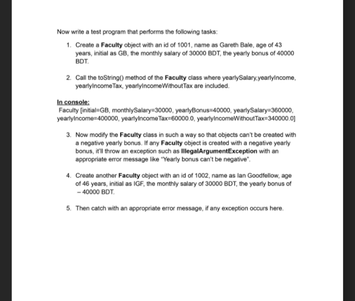 Now write a test program that performs the following tasks:
1. Create a Faculty object with an id of 1001, name as Gareth Bale, age of 43
years, initial as GB, the monthly salary of 30000 BDT, the yearly bonus of 40000
BDT.
2. Call the toString() method of the Faculty class where yearlySalary,yearlylncome,
yearlylncome Tax, yearlylncomeWithout Tax are included.
In console:
Faculty [initial=GB, monthlySalary=30000, yearlyBonus=40000, yearlySalary=360000,
yearlylncome=400000, yearlylncomeTax=60000.0, yearlylncomeWithoutTax=340000.0]
3. Now modify the Faculty class in such a way so that objects can't be created with
a negative yearly bonus. If any Faculty object is created with a negative yearly
bonus, it'll throw an exception such as IllegalArgumentException with an
appropriate error message like "Yearly bonus can't be negative".
4. Create another Faculty object with an id of 1002, name as lan Goodfellow, age
of 46 years, initial as IGF, the monthly salary of 30000 BDT, the yearly bonus of
- 40000 BDT.
5. Then catch with an appropriate error message, if any exception occurs here.
