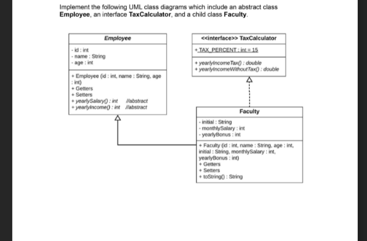 Implement the following UML class diagrams which include an abstract class
Employee, an interface TaxCalculator, and a child class Faculty.
Employee
<cinterface>> TaxCalculator
+TAX_PERCENT: int = 15
- id : int
- name : String
age : int
+ yoarlylncome Tax( : double
+ yeariylncomeWithouRTax() ; double
Employee (id : int, name : String, age
: int)
+ Getters
+ Setters
+ yearlySalary() : int Wabstract
+ yearlyincome) : int Mabstract
Faculty
- initial : String
monthlySalary : int
- yearlyBonus : int
• Faculty (id: int, name : String, age : int,
initial : String, monthilySalary : int,
yearlyBonus : int)
+ Getters
+ Setters
+ toString0 : String
