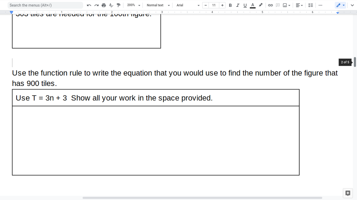 Search the menus (Alt+/)
200%
Normal text
Arial
+ BI U A
11
4
5
JU0 IIC ɔ UIt Ti ttutu TUI TNt ivvT TIyuit.
2 of 5
Use the function rule to write the equation that you would use to find the number of the figure that
has 900 tiles.
Use T = 3n + 3 Show all your work in the space provided.
