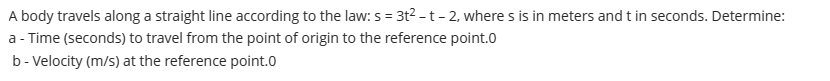 A body travels along a straight line according to the law: s = 3t? -t- 2, where s is in meters and t in seconds. Determine:
a - Time (seconds) to travel from the point of origin to the reference point.0
b- Velocity (m/s) at the reference point.0
