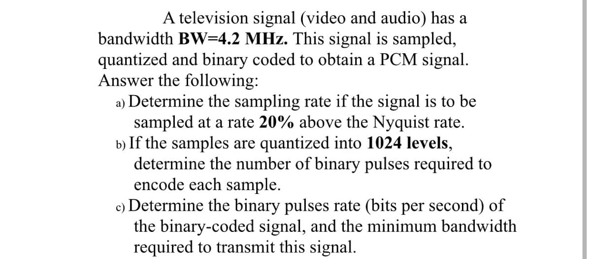 A television signal (video and audio) has a
bandwidth BW=4.2 MHz. This signal is sampled,
quantized and binary coded to obtain a PCM signal.
Answer the following:
a) Determine the sampling rate if the signal is to be
sampled at a rate 20% above the Nyquist rate.
b) If the samples are quantized into 1024 levels,
determine the number of binary pulses required to
encode each sample.
c) Determine the binary pulses rate (bits per second) of
the binary-coded signal, and the minimum bandwidth
required to transmit this signal.
