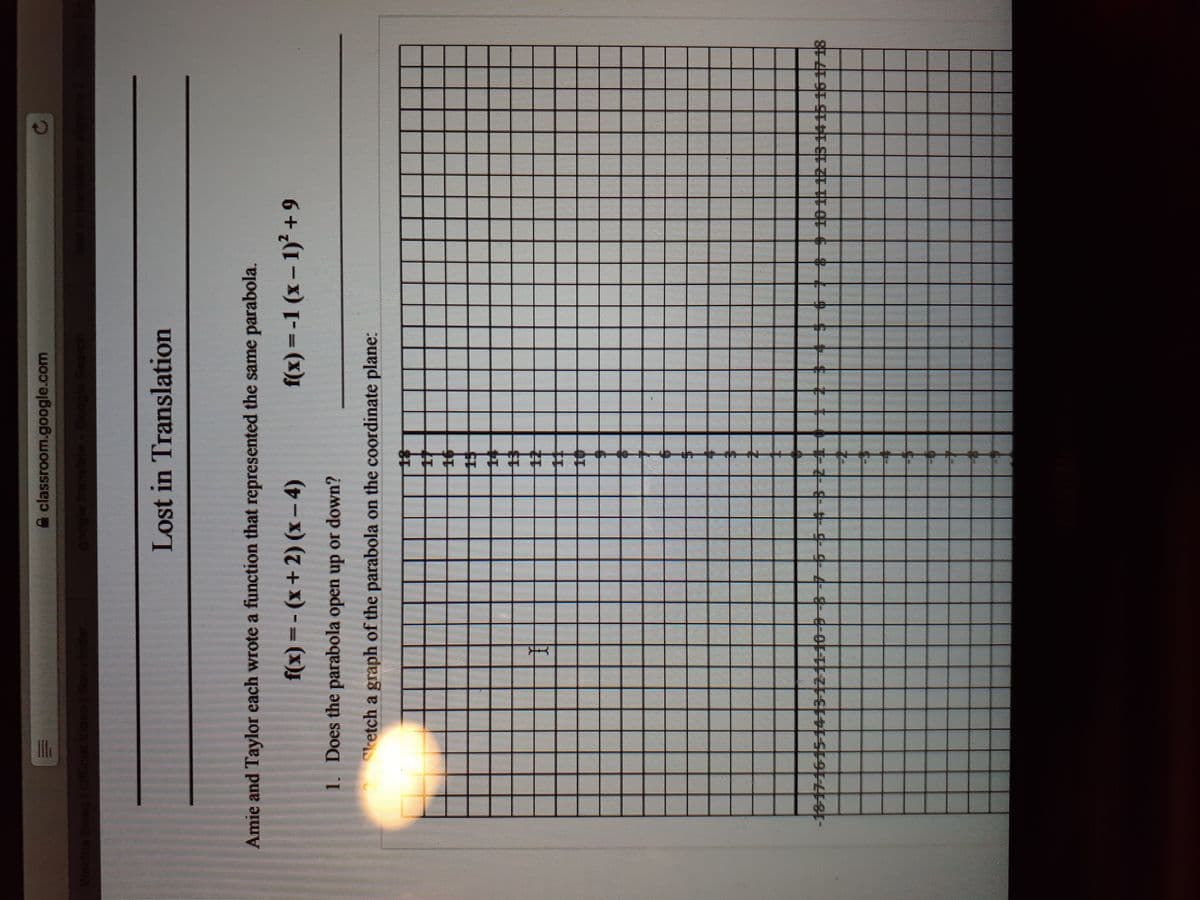 A classroom.google.com
Official Video
Lost in Translation
Amie and Taylor each wrote a function that represented the same parabola.
f(x) =-1 (x– 1) +9
(x) (+ x) - = (x).
1. Does the parabola open up or down?
ketch a graph of the parabola on the coordinate plane:
-18-17-1615-1413121110--8-7-65432+
012151415 16 1718
