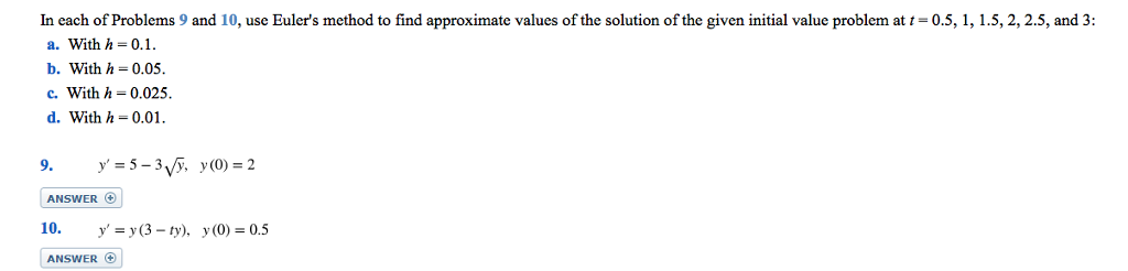 In each of Problems 9 and 10, use Euler's method to find approximate values of the solution of the given initial value problem at t = 0.5, 1, 1.5, 2, 2.5, and 3:
a. With h = 0.1.
b. With h 0.05.
c. With h = 0.025.
d. With h = 0.01.
9. y'=5-3√√y, y(0) = 2
ANSWER +
10. y' = y(3-ty), y(0) = 0.5
ANSWER +