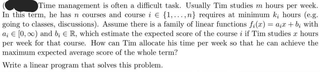 Time management is often a difficult task. Usually Tim studies m hours per week.
In this term, he has n courses and course i € {1,...,n} requires at minimum ki hours (e.g.
going to classes, discussions). Assume there is a family of linear functions f(x) = aix+b; with
ai [0, ∞) and b; ER, which estimate the expected score of the course i if Tim studies 2 hours
per week for that course. How can Tim allocate his time per week so that he can achieve the
maximum expected average score of the whole term?
Write a linear program that solves this problem.