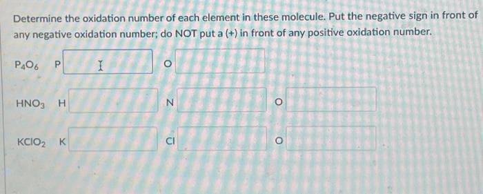 Determine the oxidation number of each element in these molecule. Put the negative sign in front of
any negative oxidation number; do NOT put a (+) in front of any positive oxidation number.
I
P406 P
HNO3 H
KCIO₂ K
O
Z
D
O
O