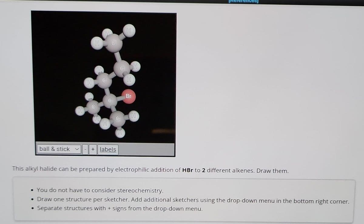 ball & stick
-
●
H
H
C
C
+ labels
H
H
H
Br
H
This alkyl halide can be prepared by electrophilic addition of HBr to 2 different alkenes. Draw them.
• You do not have to consider stereochemistry.
• Draw one structure per sketcher. Add additional sketchers using the drop-down menu in the bottom right corner.
Separate structures with + signs from the drop-down menu.