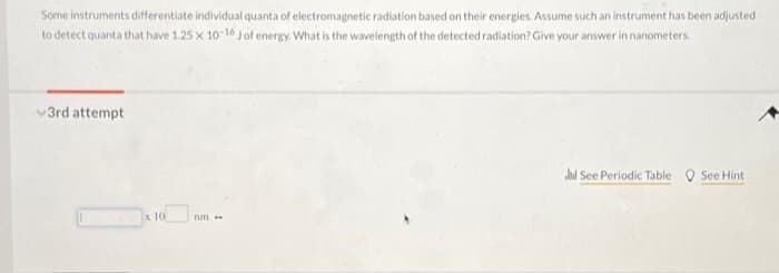 Some instruments differentiate individual quanta of electromagnetic radiation based on their energies. Assume such an instrument has been adjusted
to detect quanta that have 1.25 x 10-16 J of energy. What is the wavelength of the detected radiation? Give your answer in nanometers.
3rd attempt
x 10
nm
hil See Periodic Table
See Hint.