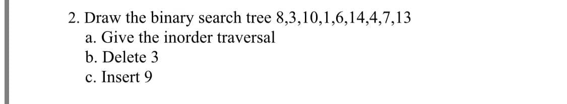 2. Draw the binary search tree 8,3,10,1,6,14,4,7,13
a. Give the inorder traversal
b. Delete 3
c. Insert 9
