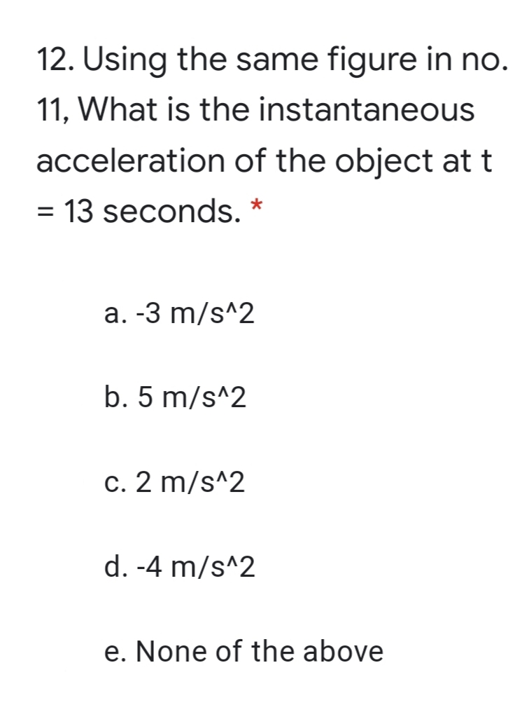 12. Using the same figure in no.
11, What is the instantaneous
acceleration of the object at t
= 13 seconds. *
%D
a. -3 m/s^2
b. 5 m/s^2
c. 2 m/s^2
d. -4 m/s^2
e. None of the above
