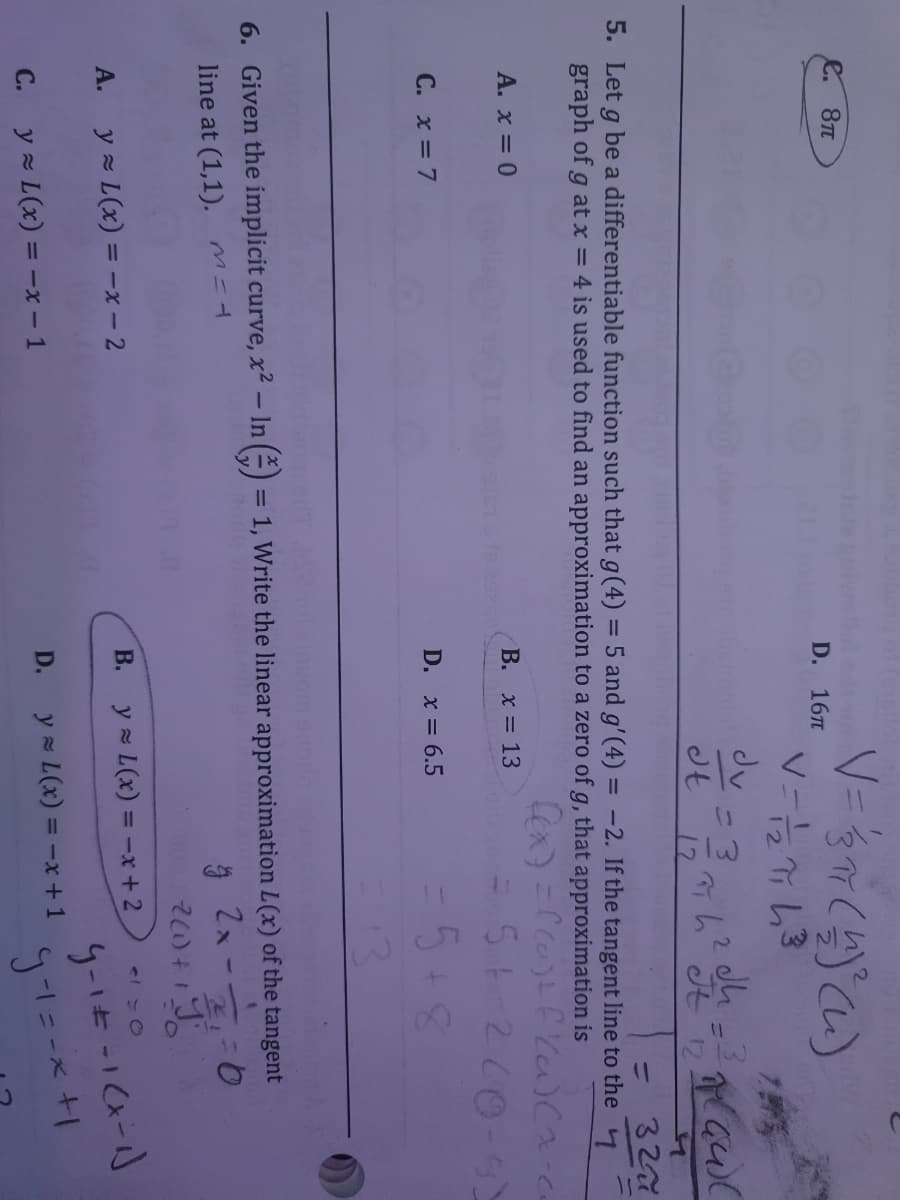 e. 8T
D. 167
dv
Jt
12
12
327
%3D
5. Let g be a differentiable function such that g(4) = 5 and g'(4) = -2. If the tangent line to the
%3D
graph of g at x = 4 is used to find an approximation to a zero of g, that approximation is
A. x = 0
В. х3D 13
C. x = 7
5+8
D. x = 6.5
13
6. Given the implicit curve, x² – In (=) = 1, Write the linear approximation L(x) of the tangent
line at (1,1). M-4
y - L(x) = -x – 2
В.
y = L(x) = -x +2
А.
D.
y = L(x) = -x+1
С.
y z L(x) = -x - 1
