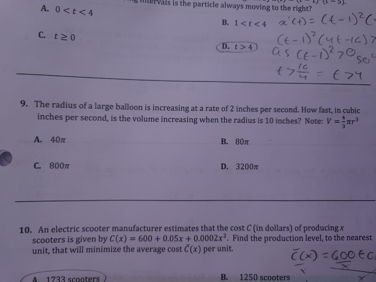 rals is the particle always moving to the right?
A. 0<t<4
2c)こ(も-1)2C
CE-1)(4t-16)
as CE-)70se
B. 1<t<4
C. t 0
D. t>4)
€フて
9. The radius of a large balloon is increasing at a rate of 2 inches per second. How fast, in cubic
inches
per second, is the volume increasing when the radius is 10 inches? Note: V =
A. 40TT
В. 80п
C. 800TT
D. 3200T
10. An electric scooter manufacturer estimates that the cost C (in dollars) of producing x
scooters is given by C(x) = 600 + 0,05x + 0.0002x². Find the production level, to the nearest
unit, that will minimize the average cost C(x) per unit.
%3D
Cx) = GOO E CA
A
1733 scooters
В.
1250 scooters
