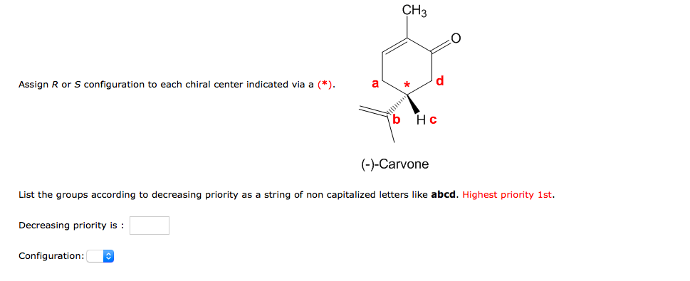 CH3
d
Assign R or S configuration to each chiral center indicated via a (*).
a
Hc
(-)-Carvone
List the groups according to decreasing priority as a string of non capitalized letters like abcd. Highest priority 1st.
Decreasing priority is :
Configuration:
