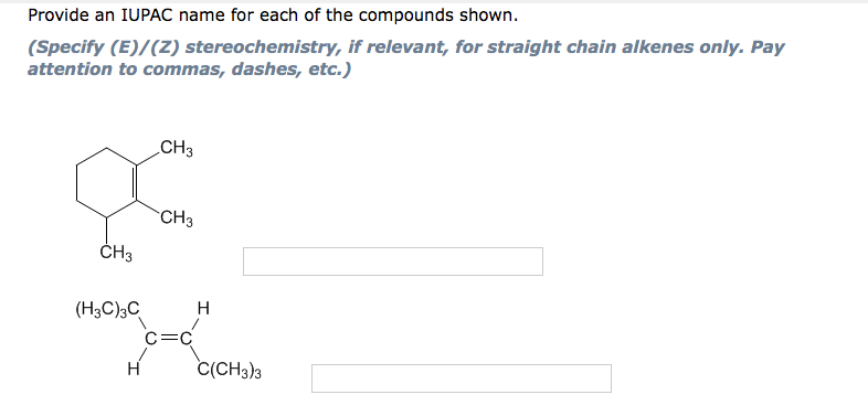 Provide an IUPAC name for each of the compounds shown.
(Specify (E)/(Z) stereochemistry, if relevant, for straight chain alkenes only. Pay
attention to commas, dashes, etc.)
CH3
CH3
ČH3
(H3C)3C
H
C=C
C(CH3)3
