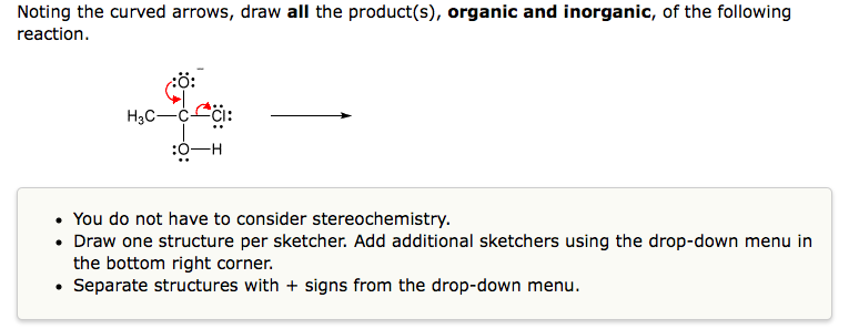 Noting the curved arrows, draw all the product(s), organic and inorganic, of the following
reaction.
H3C-C
:O-H
• You do not have to consider stereochemistry.
• Draw one structure per sketcher. Add additional sketchers using the drop-down menu in
the bottom right corner.
Separate structures with + signs from the drop-down menu.