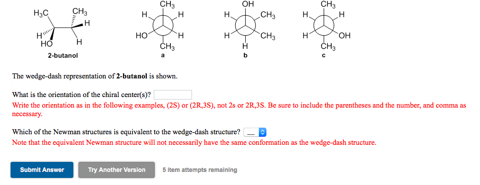 CH3
CH3
OH
CH3
H3C
CH3
H.
H.
H,
НО
ČH3
CH3
HO.
ČH3
H.
H
2-butanol
a
The wedge-dash representation of 2-butanol is shown.
What is the orientation of the chiral center(s)?
Write the orientation as in the following examples, (2S) or (2R,3S), not 2s or 2R,3S. Be sure to include the parentheses and the number, and comma as
necessary.
Which of the Newman structures is equivalent to the wedge-dash structure?
Note that the equivalent Newman structure will not necessarily have the same conformation as the wedge-dash structure.
Submit Answer
Try Another Version
5 item attempts remaining
