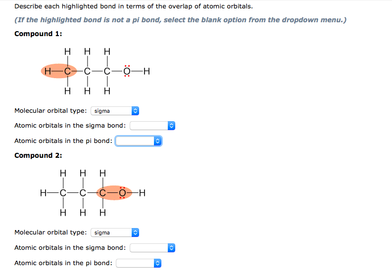 Describe each highlighted bond in terms of the overlap of atomic orbitals.
(If the highlighted bond is not a pi bond, select the blank option from the dropdown menu.)
Compound 1:
H H H
H-C-C-ċ-0-H
H
Molecular orbital type: sigma
Atomic orbitals in the sigma bond:
Atomic orbitals in the pi bond:
Compound 2:
H
H
H
H
H
Molecular orbital type: sigma
Atomic orbitals in the sigma bond:
Atomic orbitals in the pi bond:
<>
T
