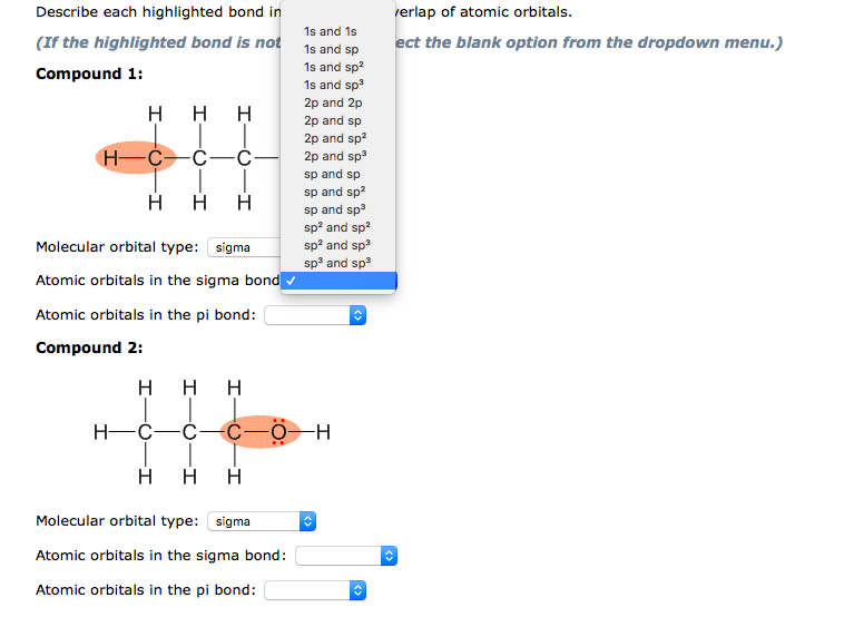 Describe each highlighted bond in
rerlap of atomic orbitals.
1s and 1s
(If the highlighted bond is not 1s and sp
ect the blank option from the dropdown menu.)
1s and sp?
Compound 1:
1s and sp
2p and 2p
H H H
2p and sp
2p and sp?
2p and sp
H-C-C-ċ-
sp and sp
sp and sp?
sp and sp3
sp? and sp?
sp? and sp
sp and sp3
Molecular orbital type: sigma
Atomic orbitals in the sigma bond▼
Atomic orbitals in the pi bond:
Compound 2:
H H H
Η Η Η
Molecular orbital type: sigma
Atomic orbitals in the sigma bond:
Atomic orbitals in the pi bond:
