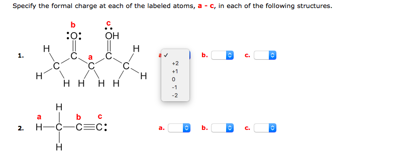 Specify the formal charge at each of the labeled atoms, a - c, in each of the following structures.
b
:o:
OH
H
H
1.
b.
C.
+2
-
+1
нн
нн
-1
-2
H
|b c
Н—С—С—С:
a
2.
a.
b.
C.
H
<>
<>
<>
