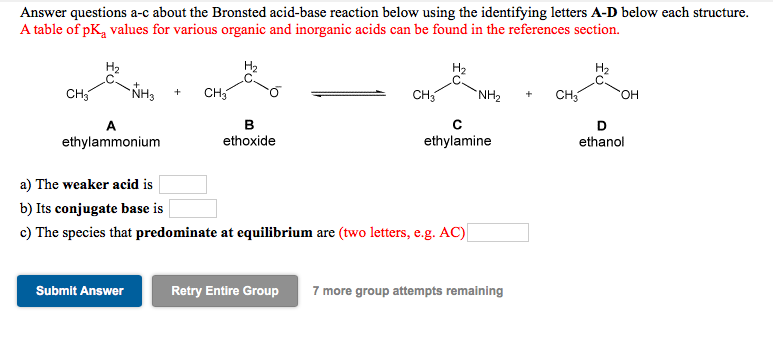 Answer questions a-c about the Bronsted acid-base reaction below using the identifying letters A-D below each structure.
A table of pK, values for various organic and inorganic acids can be found in the references section.
H2
H2
H2
CH
`NH3
CH,
CH3
`NH2
CH
HO.
A
B
ethylammonium
ethoxide
ethylamine
ethanol
a) The weaker acid is
b) Its conjugate base is
c) The species that predominate at equilibrium are (two letters, e.g. AC)
Submit Answer
Retry Entire Group
7 more group attempts remaining
