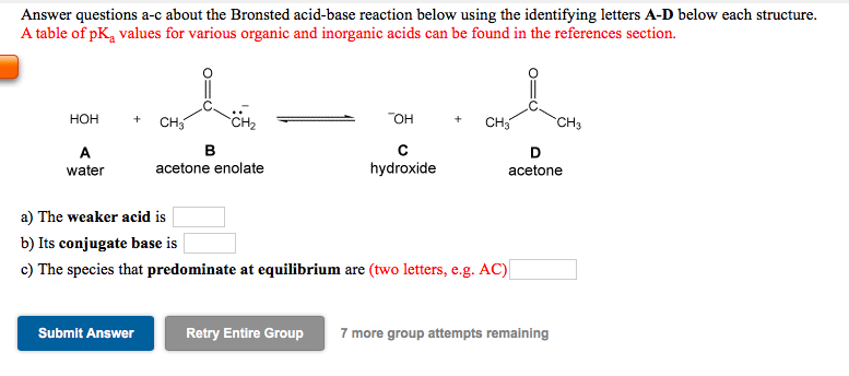 Answer questions a-c about the Bronsted acid-base reaction below using the identifying letters A-D below each structure.
A table of pK, values for various organic and inorganic acids can be found in the references section.
CH2
OH
HOH
CH
+
CH3
CH3
B
acetone enolate
A
D
water
hydroxide
acetone
a) The weaker acid is
b) Its conjugate base is
c) The species that predominate at equilibrium are (two letters, e.g. AC)
Submit Answer
Retry Entire Group
7 more group attempts remaining
