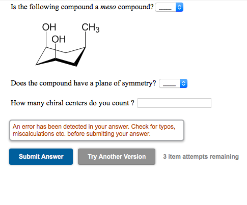 Is the following compound a meso compound?
OH
CH3
OH
Does the compound have a plane of symmetry?
How many chiral centers do you count ?
An error has been detected in your answer. Check for typos,
miscalculations etc. before submitting your answer.
Submit Answer
Try Another Version
3 item attempts remaining
