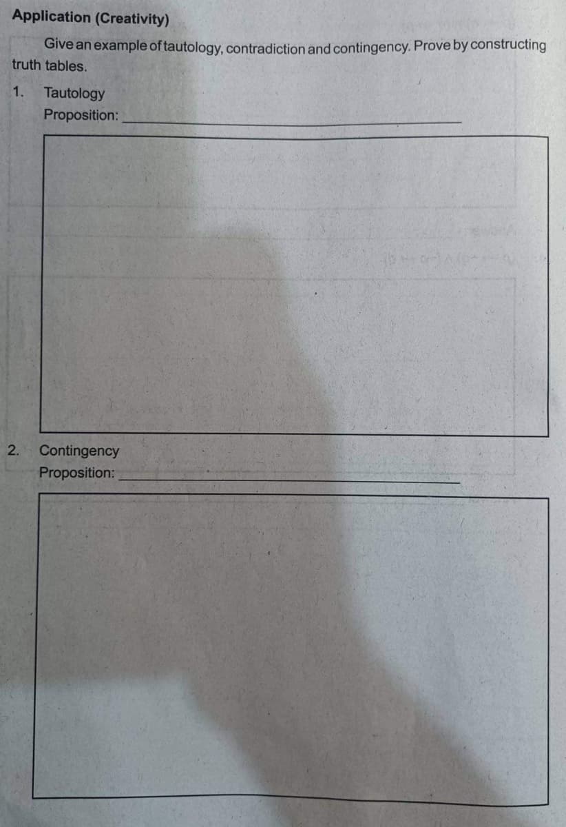 Application (Creativity)
Give an example of tautology, contradiction and contingency. Prove by constructing
truth tables.
1. Tautology
Proposition:
2. Contingency
Proposition: