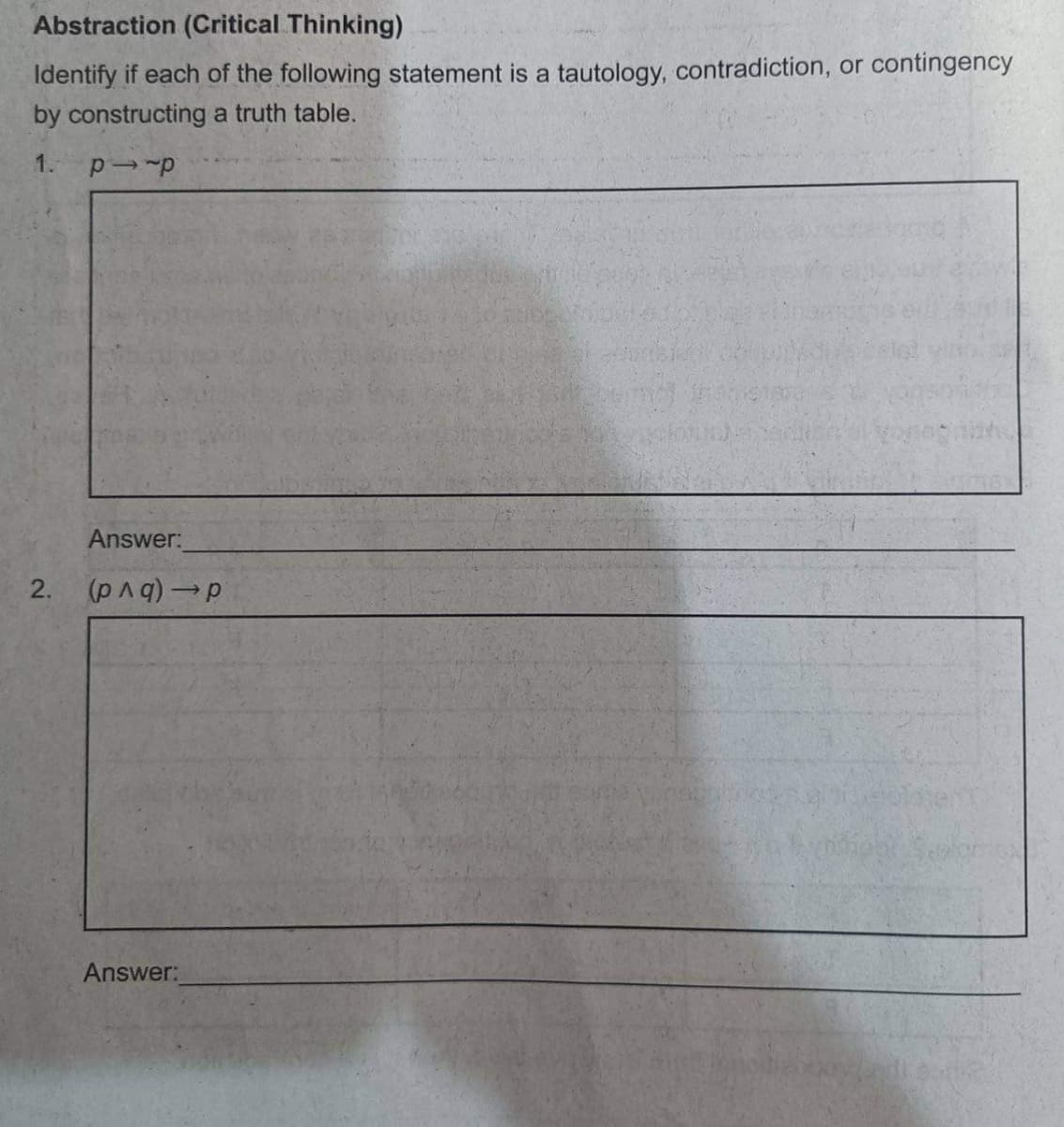 Abstraction (Critical Thinking)
Identify if each of the following statement is a tautology, contradiction, or contingency
by constructing a truth table.
1. pi-p
2.
Answer:
(p^q) → p
Answer: