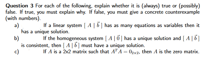 Question 3 For each of the following, explain whether it is (always) true or (possibly)
false. If true, you must explain why. If false, you must give a concrete counterexample
(with numbers).
a)
has a unique solution.
b)
is consistent, then [ A |5] must have a unique solution.
c)
If a linear system [ A | 6] has as many equations as variables then it
If the homogeneous system [ A| 0] has a unique solution and [ A |6]
If A is a 2x2 matrix such that ATA = 02x2, then A is the zero matrix.
