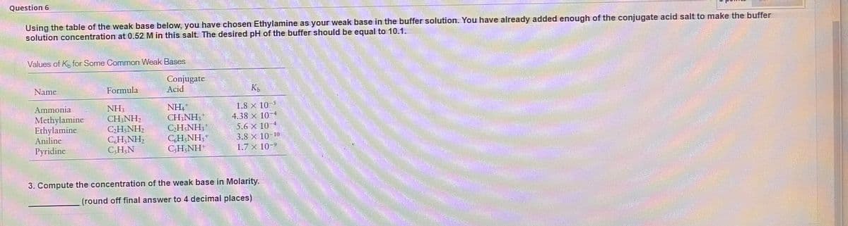 Question 6
Using the table of the weak base below, you have chosen Ethylamine as your weak base in the buffer solution. You have already added enough of the conjugate acid salt to make the buffer
solution concentration at 0.52 M in this salt. The desired pH of the buffer should be equal to 10.1.
Values of K, for Some Common Weak Bases
Conjugate
Acid
Name
Formula
1.8 x 10 5
4.38 × 10-4
NH,
CH;NH;*
CH;NH3
CH;NH;+
C;H;NH*
Ammonia
Methylamine
Ethylamine
Aniline
NH3
CH;NH,
CH;NH2
C,H;NH,
C;H;N
5.6 x 10-4
3.8 х 10-10
Pyridine
1.7 x 10-9
3. Compute the concentration of the weak base in Molarity.
(round off final answer to 4 decimal places)

