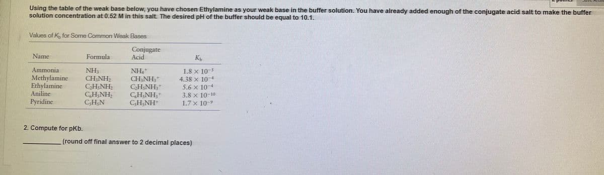 Using the table of the weak base below, you have chosen Ethylamine as your weak base in the buffer solution. You have already added enough of the conjugate acid salt to make the buffer
solution concentration at 0.52 M in this salt. The desired pH of the buffer should be equal to 10.1.
Values of K, for Some Common Weak Bases
Conjugate
Acid
Name
Formula
K
Ammonia
NH3
CH;NH2
C2H;NH2
CH;NH,
CSH;N
NH,+
CH;NH;*
CH NH;+
CH;NH;+
C;H;NH
1.8 x 10-5
Methylamine
Ethylamine
Aniline
4.38 x 10-4
5.6 x 10-4
3.8 x 10-10
1.7 x 10-9
Pyridine
2. Compute for pKb.
(round off final answer to 2 decimal places)
