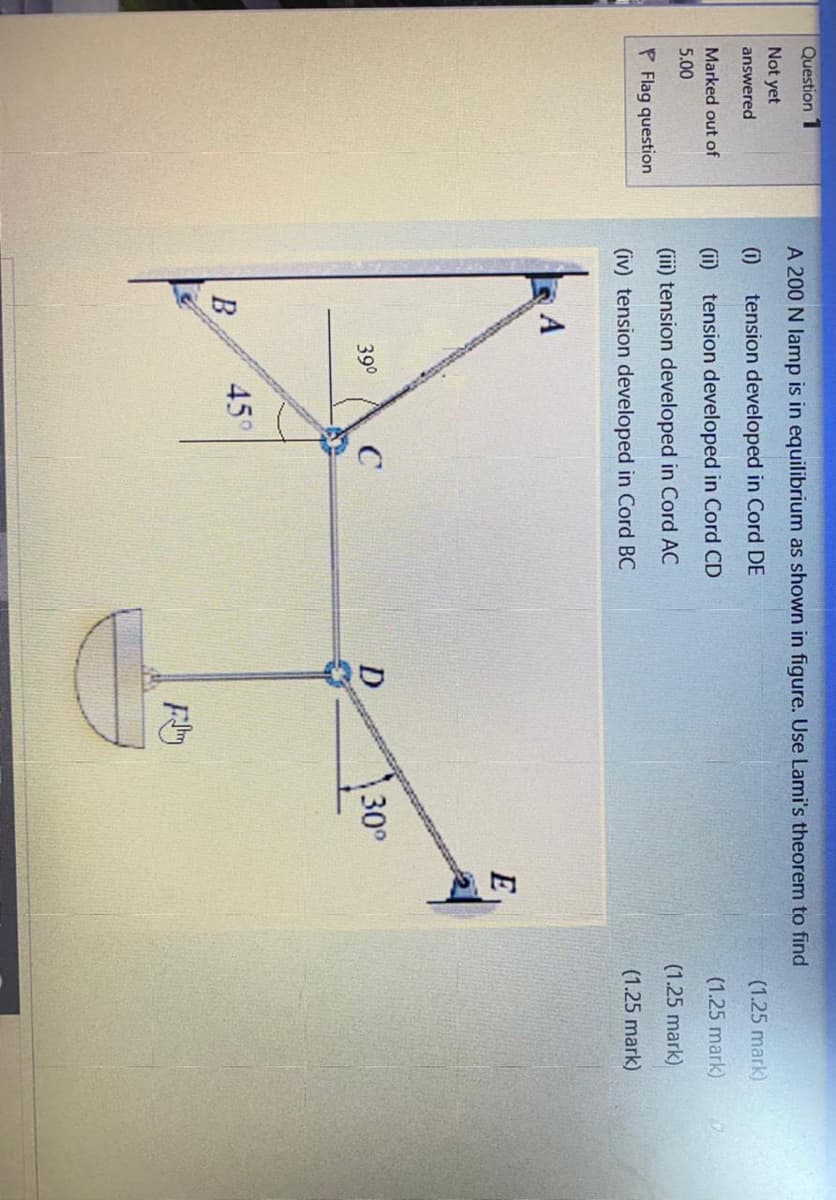 Question 1
A 200 N lamp is in equilibrium as shown in figure. Use Lami's theorem to find
Not yet
answered
(i)
tension developed in Cord DE
(1.25 mark)
Marked out of
(ii) tension developed in Cord CD
(1.25 mark).
5.00
(ii) tension developed in Cord AC
P Flag question
(1.25 mark)
(iv) tension developed in Cord BC
(1.25 mark)
A
E
C
D
\30°
390
45°
В
