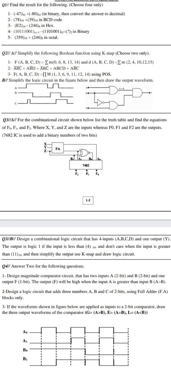 Q// Find the result for the following. (Choose four only)
1- (-47)10 +(-80)10 (in binary, then convert the answer to decimal)
2- (78)10 +(39)10 in BCD code
3- (E2)16 - (246)s in Hex.
4- (10111001)x3-(1101001)G=(?), in Binary
5- (359)10 + (246)s in octal.
Q2// A// Simplify the following Boolean function using K-map (Choose two only).
1- F(A, B, C, D) = Em(0, 6, 8, 13, 14) and d (A, B, C, D) =Em (2, 4, 10,12,15)
2- ABC + ABD + ĀBC + ABCD + ABC
3- F( A, B, C, D) =[[M (1, 3, 6, 9, 11, 12, 14) using POS.
B// Simplify the logic circuit in the figure below and then draw the output waveform.
Q3//A// For the combinational circuit shown below list the truth table and find the equations
of Fo, F1, and F. Where X, Y, and Z are the inputs whereas FO, F1 and F2 are the outputs.
(7682 IC is used to add a binary numbers of two bits)
FA
Aa
7482
F,
F.
1-2
Q3//B// Design a combinational logic circuit that has 4-inputs (A.B.C.D) and one output (Y).
The output is logic 1 if the input is less than (4) 10, and don't care when the input is greater
than (11)10, and then simplify the output use K-map and draw logic circuit.
Q4// Answer Two for the following questions.
1- Design magnitude comparator circuit, that has two inputs A (2-bit) and B (2-bit) and one
output F (1-bit). The output (F) will be high when the input A is greater than input B (A>B).
2-Design a logic circuit that adds three numbers A, B and C of 2-bits, using Full Adder (F.A)
blocks only.
3- If the waveforms shown in figure below are applied as inputs to a 2-bit comparator, draw
the three output waveforms of the comparator (G= (A>B), E= (A=B), L= (A<B))
Ao
A1
Bo
BỊ
