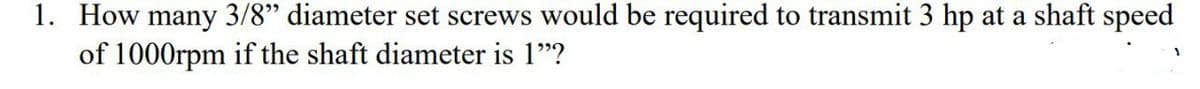 1. How many 3/8" diameter set screws would be required to transmit 3 hp at a shaft speed
of 1000rpm if the shaft diameter is 1"?
1