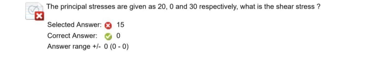 The principal stresses are given as 20, 0 and 30 respectively, what is the shear stress?
Selected Answer:
15
Correct Answer:
0
Answer range +/- 0 (0 - 0)