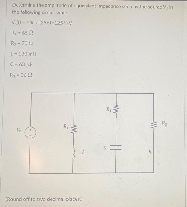 Determine the amplitude of equivalent impedance seen by the source V, in
the following circuit when:
Vs(t)= 18cos(396t+125 °) V
R₁ = 65
R₂ = 70 2
L = 130 mH
C = 63 μF
R3 = 36
Vs
+
R₁
L
(Round off to two decimal places.)
R₂
C
www
R3