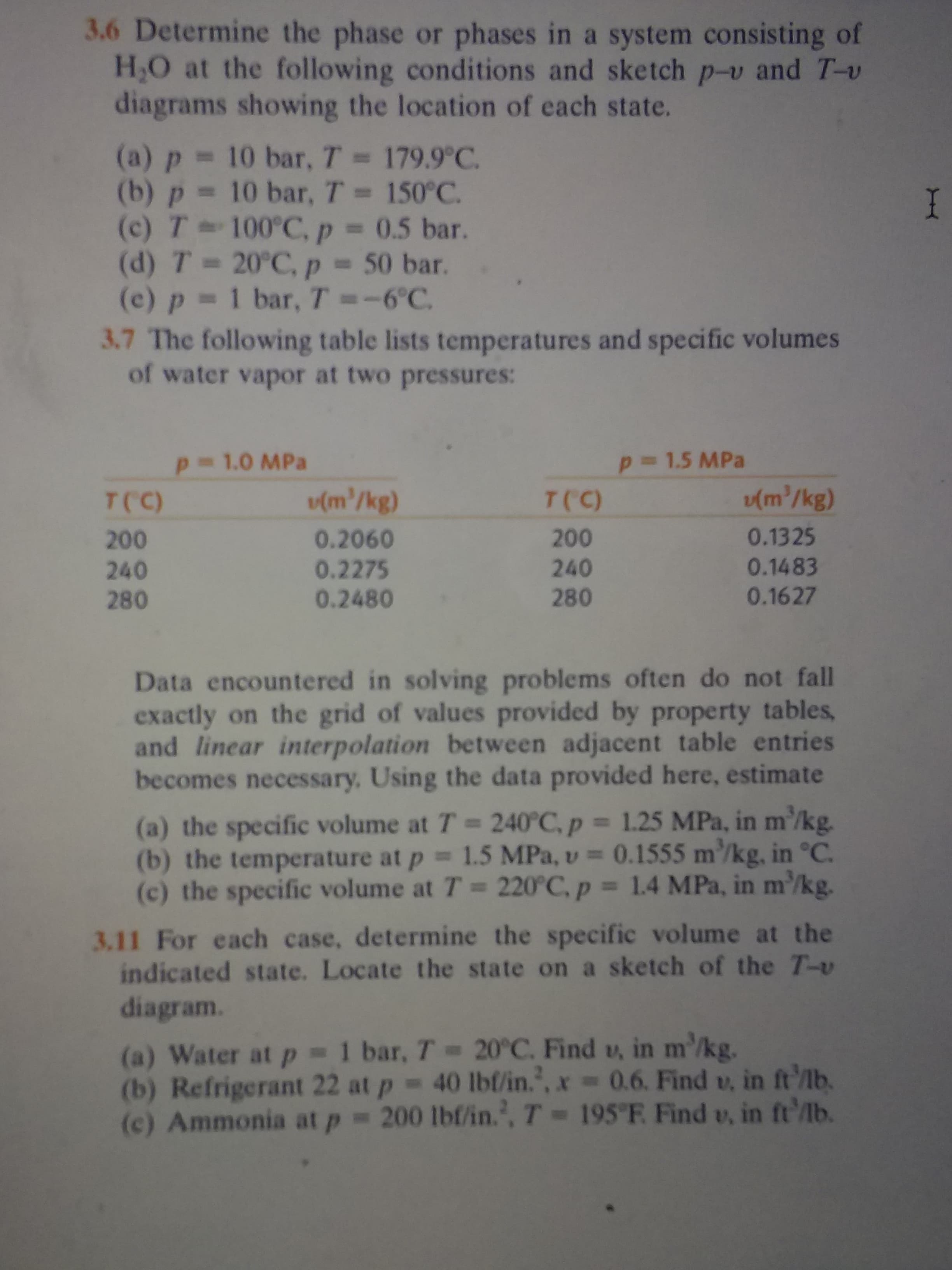 3.6 Determine the phase or phases in a system consisting of
H.O at the following conditions and sketch p-v and T-v
diagrams showing the location of each state.
(a) p 10 bar, T = 179.9°C
(b) p 10 bar, T= 150°C
(c) T 100 C, p =
(d) T 20°C, p
(e) p 1 bar, T =-6°C.
3.7 The following table lists temperatures and specific volumes
of water vapor at two pressures:
I
= 0.5 bar.
- 50 bar.
p 1.5 MPa
p 1.0 MPa
(m/kg)
(m'/kg)
T(C)
T(C)
0.1325
200
0.2060
0.2275
0.2480
200
0.1483
240
280
240
280
0.1627
Data encountered in solving problems often do not fall
exactly on the grid of values provided by property tables
and linear interpolation between adjacent table entries
becomes necessary, Using the data provided here, estimate
(a) the specific volume at T 240°C, p 1.25 MPa, in m'/kg.
(b) the temperature at p 1.5 MPa, v 0.1555 m/kg, in °C.
(c) the specific volume at T 220°C, p 1.4 MPa, in m'/kg.
3.11 For each case, determine the specific volume at the
indicated state. Locate the state on a sketch of the T-v
diagram.
(a) Water at p 1 bar, T 20°C. Find u, in m'/kg.
(b) Refrigerant 22 at p 40 lbl/in.', x = 0.6. Find v, in ft'lb.
(c) Ammonia at p = 200 lbf/in., T= 195"F Find v, in ft'lb.
