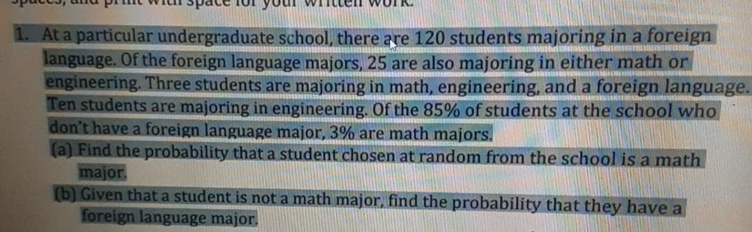 At a particular undergraduate school, there are 120 students majoring in a foreign
language. Of the foreign language majors, 25 are also majoring in either math or
engineering. Three students are majoring in math, engineering, and a foreign language.
Ten students are majoring in engineering. Of the 85% of students at the school who
don't have a foreign language major, 3% are math majors.
(a) Find the probability that a student chosen at random from the school is a math
major.
(b) Given thata student is not a math major, find the probability that they have a
foreign language major.
