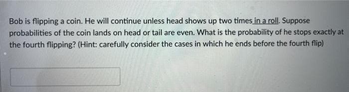 Bob is flipping a coin. He will continue unless head shows up two times in a roll. Suppose
probabilities of the coin lands on head or tail are even. What is the probability of he stops exactly at
the fourth flipping? (Hint: carefully consider the cases in which he ends before the fourth flip)
