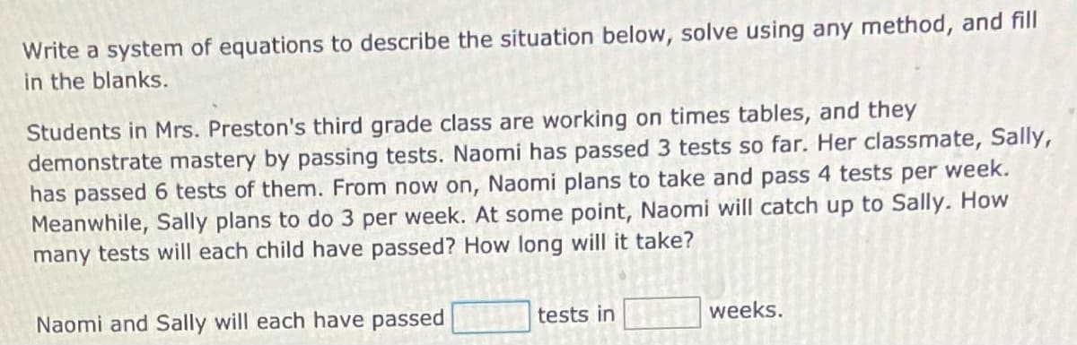 Write a system of equations to describe the situation below, solve using any method, and fill
in the blanks.
Students in Mrs. Preston's third grade class are working on times tables, and they
demonstrate mastery by passing tests. Naomi has passed 3 tests so far. Her classmate, Sally,
has passed 6 tests of them. From now on, Naomi plans to take and pass 4 tests per week.
Meanwhile, Sally plans to do 3 per week. At some point, Naomi will catch up to Sally. How
many tests will each child have passed? How long will it take?
Naomi and Sally will each have passed
tests in
weeks.
