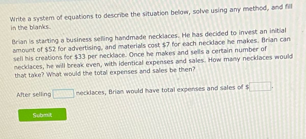 Write a system of equations to describe the situation below, solve using any method, and fill
in the blanks.
Brian is starting a business selling handmade necklaces. He has decided to invest an initial
amount of $52 for advertising, and materials cost $7 for each necklace he makes. Brian can
sell his creations for $33 per necklace. Once he makes and sells a certain number of
necklaces, he will break even, with identical expenses and sales. How many necklaces would
that take? What would the total expenses and sales be then?
After selling
necklaces, Brian would have total expenses and sales of $
Submit
