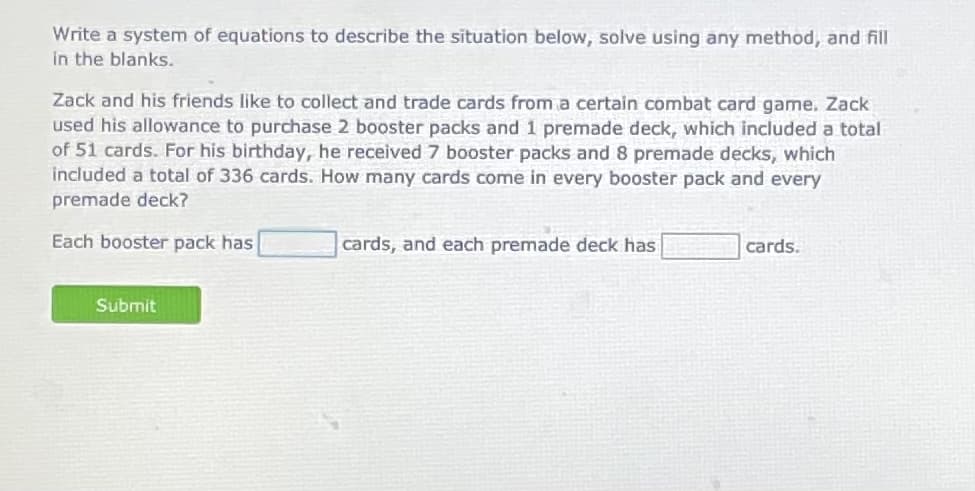 Write a system of equations to describe the situation below, solve using any method, and fill
in the blanks.
Zack and his friends like to collect and trade cards from a certain combat card game. Zack
used his allowance to purchase 2 booster packs and 1 premade deck, which included a total
of 51 cards. For his birthday, he received 7 booster packs and 8 premade decks, which
included a total of 336 cards. How many cards come in every booster pack and every
premade deck?
Each booster pack has
cards, and each premade deck has
cards.
Submit
