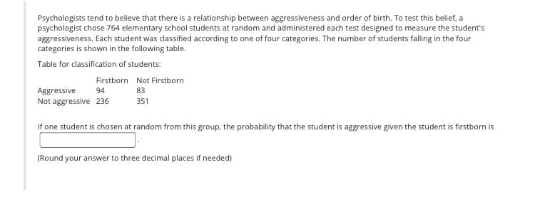 Psychologists tend to believe that there is a relationship between aggressiveness and order of birth. To test this belief, a
psychologist chose 764 elementary school students at random and administered each test designed to measure the student's
aggressiveness. Each student was classified according to one of four categories. The number of students falling in the four
categories is shown in the following table.
Table for classification of students:
Firstborn Not Firstborn
Aggressive
Not aggressive 236
94
83
351
If one student is chosen at random from this group, the probability that the student is aggressive given the student is firstborn is
(Round your answer to three decimal places if needed)
