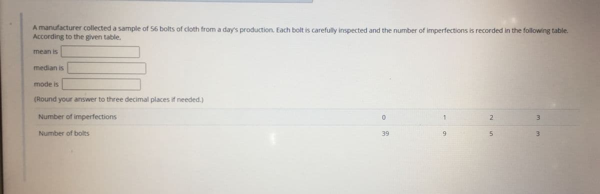 A manufacturer collected a sample of 56 bolts of cloth from a day's production. Each bolt is carefully inspected and the number of imperfections is recorded in the following table.
According to the given table,
mean is
median is
mode is
(Round your answer to three decimal places if needed.)
Number of imperfections
1
Number of bolts
39
9.
3
3.
2.
5.
