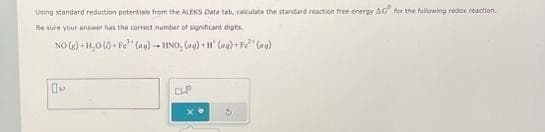 Using standard reduction potentials from the ALEKS Date tab, calculate the standard reaction free energy AG for the following redox reaction.
Be sure your answer has the correct number of significant digts
NO(g) +H₂O(+Fe (aq) +HNO, (aq) + (aq)-F² (g)
OP
xe