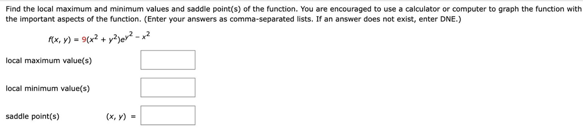 Find the local maximum and minimum values and saddle point(s) of the function. You are encouraged to use a calculator or computer to graph the function with
the important aspects of the function. (Enter your answers as comma-separated lists. If an answer does not exist, enter DNE.)
f(x, y) = 9(x² + y²)ey² - x²
local maximum value(s)
local minimum value(s)
saddle point(s)
(x, y) =
100