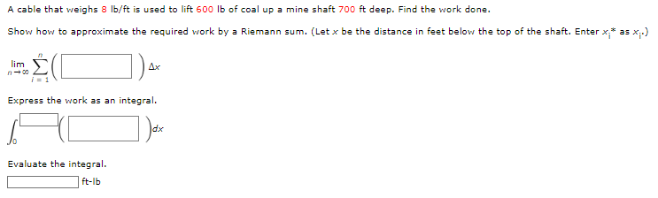 A cable that weighs 8 lb/ft is used to lift 600 lb of coal up a mine shaft 700 ft deep. Find the work done.
Show how to approximate the required work by a Riemann sum. (Let x be the distance in feet below the top of the shaft. Enter x,* as x₁.)
lim
n100
Ax
Express the work as an integral.
Evaluate the integral.
ft-lb
dx