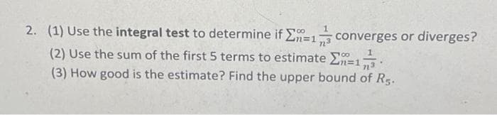 2. (1) Use the integral test to determine if n=1 converges or diverges?
(2) Use the sum of the first 5 terms to estimate =1 1
n³
(3) How good is the estimate? Find the upper bound of Rs.