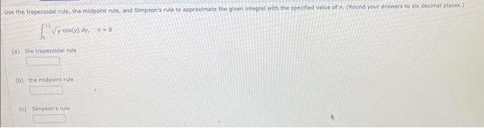 Use the trapezoidal rule, the midpoint rule, and Simpson's rule to approximate the given integral with the specified value of n. (Round your answers to six decimal places.)
[√ya
(a) the trapezoidal rule
cos(y) dy, n-B
(b) the midpoint rule
(c) Simpson's rule